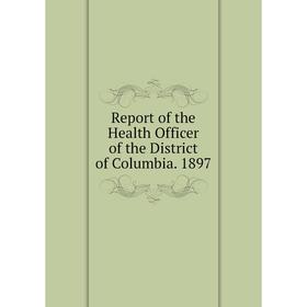 

Книга Report of the Health Officer of the District of Columbia. 1897
