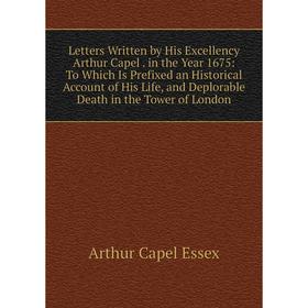 

Книга Letters Written by His Excellency Arthur Capel in the Year 1675: To Which Is Prefixed an Historical Account of His Life, and Deplorable Death in