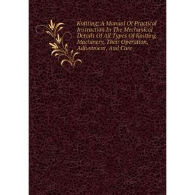 

Книга Knitting; A Manual Of Practical Instruction In The Mechanical Details Of All Types Of Knitting Machinery, Their Operation, Adjustment, And Care