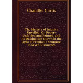 

Книга The Mystery of Iniquity Unveiled: Or, Popery Unfolded and Refuted, and Its Destination Shown in the Light of Prophetic Scripture, in Seven Disco