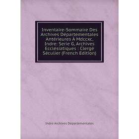 

Книга Inventaire-Sommaire Des Archives Départementales Antérieures À Mdccxc, Indre: Serie G, Archives Ecclésiatiques: Clergé Séculier (French Edition)