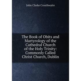 

Книга The Book of Obits and Martyrology of the Cathedral Church of the Holy Trinity: Commonly Called Christ Church, Dublin