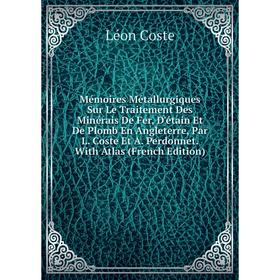 

Книга Mémoires Métallurgiques Sur Le Traitement Des Minérais De Fer, D'étain Et De Plomb En Angleterre, Par L Coste Et A Perdonnet With Atlas