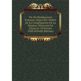 

Книга Vie Du Bienheureux François-régis Clet: Prêtre De La Congrégation De La Mission, Martyrisé En Chine Le 18 Février 1820 (French Edition)