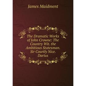 

Книга The Dramatic Works of John Crowne: The Country Wit. the Ambitious Statesman. Sir Courtly Nice. Darius