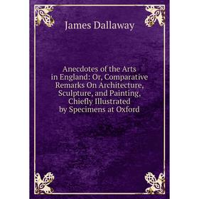

Книга Anecdotes of the Arts in England: Or, Comparative Remarks On Architecture, Sculpture, and Painting, Chiefly Illustrated by Specimens at Oxford