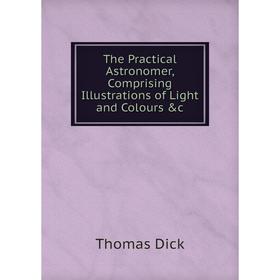 

Книга The Practical Astronomer, Comprising Illustrations of Light and Colours &c
