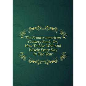 

Книга The Franco-american Cookery Book; Or, How To Live Well And Wisely Every Day In The Year