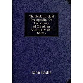

Книга The Ecclesiastical Cyclopædia: Or, Dictionary of Christian Antiquities and Sects.