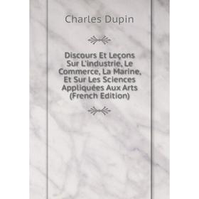 

Книга Discours Et Leçons Sur L'industrie, Le Commerce, La Marine, Et Sur Les Sciences Appliquées Aux Arts (French Edition)