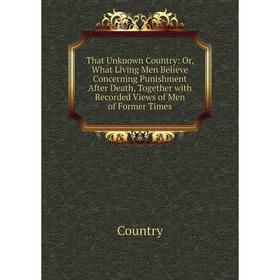

Книга That Unknown Country: Or, What Living Men Believe Concerning Punishment After Death, Together with Recorded Views of Men of Former Times