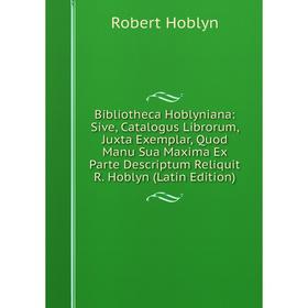 

Книга Bibliotheca Hoblyniana: Sive, Catalogus Librorum, Juxta Exemplar, Quod Manu Sua Maxima Ex Parte Descriptum Reliquit R. Hoblyn (Latin Edition)