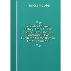 

Книга Records of Roman History: From Cnæus Pompeius to Tiberius Constantinus, As Exhibited On the Roman Coins, Volume 1. Francis Hobler