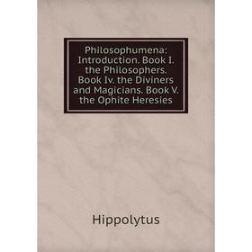 

Книга Philosophumena: Introduction. Book I. the Philosophers. Book Iv. the Diviners and Magicians. Book V. the Ophite Heresies. Hippolytus