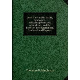 

Книга John Calvin: His Errors, Ignorance, Misconceptions, and Absurdities; and the Errors of Presbyterianism, Disclosed and Exposed