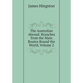 

Книга The Australian Abroad: Branches from the Main Routes Round the World, Volume 2. James Hingston