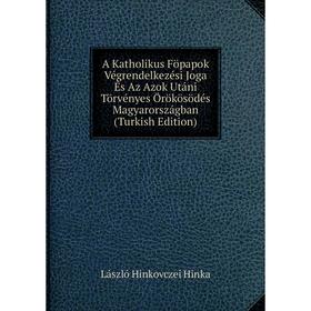 

Книга A Katholikus Föpapok Végrendelkezési Joga És Az Azok Utáni Törvényes Örökösödés Magyarországban (Turkish Edition). László Hinkovczei Hinka