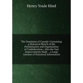 

Книга The Dominion of Canada: Containing a Historical Sketch of the Preliminaries and Organization of Confederation; Also the Vast Improvements Made.