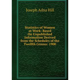 

Книга Statistics of Women at Work: Based On Unpublished Information Derived from the Schedules of the Twelfth Census: 1900. Joseph Adna Hill