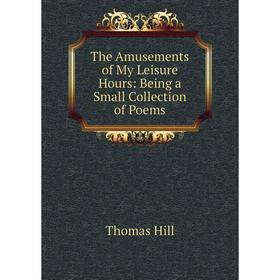 

Книга The Amusements of My Leisure Hours: Being a Small Collection of Poems. Hill Thomas