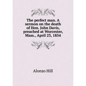 

Книга The perfect man. A sermon on the death of Hon. John Davis, preached at Worcester, Mass., April 23, 1854. Alonzo Hill