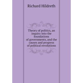 

Книга Theory of politics, an inquiry into the foundations of governments, and the causes and progress of political revolutions. Hildreth Richard