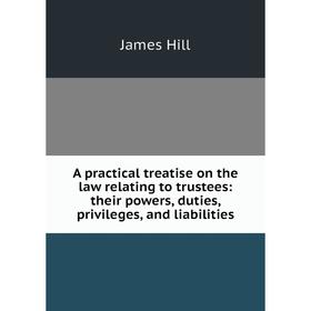 

Книга A practical treatise on the law relating to trustees: their powers, duties, privileges, and liabilities. James Hill