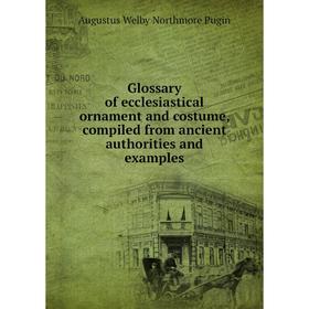 

Книга Glossary of ecclesiastical ornament and costume, compiled from ancient authorities and examples. Augustus Welby Northmore Pugin