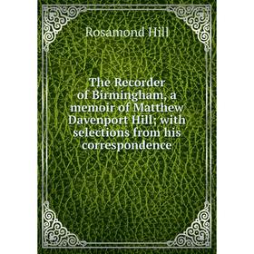 

Книга The Recorder of Birmingham, a memoir of Matthew Davenport Hill; with selections from his correspondence. Rosamond Hill