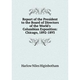 

Книга Report of the President to the Board of Directors of the World's Columbian Exposition: Chicago, 1892-1893. Harlow Niles Higinbotham