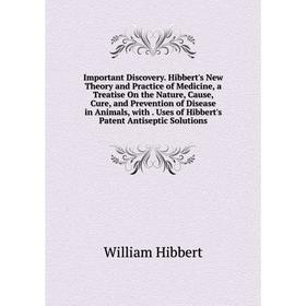 

Книга Important Discovery. Hibbert's New Theory and Practice of Medicine, a Treatise On the Nature, Cause, Cure, and Prevention of Disease in Animals,
