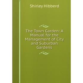 

Книга The Town Garden: A Manual for the Management of City and Suburban Gardens. Shirley Hibberd