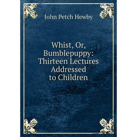 

Книга Whist, Or, Bumblepuppy: Thirteen Lectures Addressed to Children. John Petch Hewby