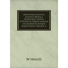 

Книга Elementary Science Lessons: Being a Systematic Course of Practical Object Lessons Illustrated by Simple Experiments, Volume 1. W Hewitt