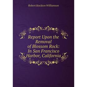 

Книга Report Upon the Removal of Blossom Rock: In San Francisco Harbor, California. Robert Stockton Williamson