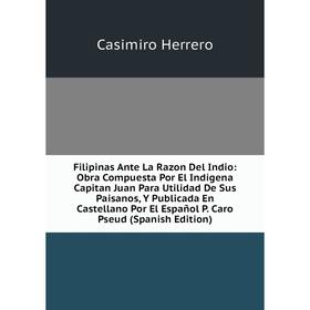 

Книга Filipinas Ante La Razon Del Indio: Obra Compuesta Por El Indígena Capitan Juan Para Utilidad De Sus Paisanos, Y Publicada En Castellano Por El E