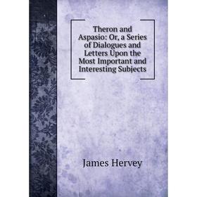 

Книга Theron and Aspasio: Or, a Series of Dialogues and Letters Upon the Most Important and Interesting Subjects. James Hervey