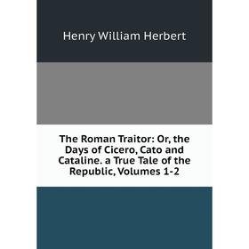 

Книга The Roman Traitor: Or, the Days of Cicero, Cato and Cataline. a True Tale of the Republic, Volumes 1-2. Herbert Henry William