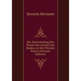 

Книга Die Entwickelung Der Preise Des Grund Und Bodens In Der Provinz Posen (German Edition). Sarrazin Hermann