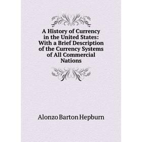 

Книга A History of Currency in the United States: With a Brief Description of the Currency Systems of All Commercial Nations. Hepburn A. Barton