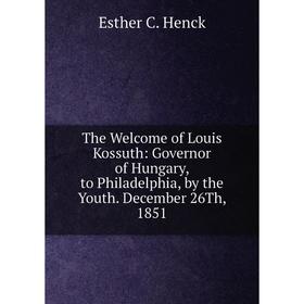 

Книга The Welcome of Louis Kossuth: Governor of Hungary, to Philadelphia, by the Youth. December 26Th, 1851. Esther C. Henck