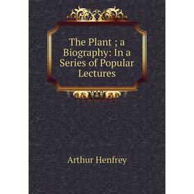 

Книга The Plant; a Biography: In a Series of Popular Lectures. Arthur Henfrey