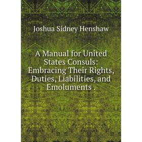 

Книга A Manual for United States Consuls: Embracing Their Rights, Duties, Liabilities, and Emoluments.. Joshua Sidney Henshaw