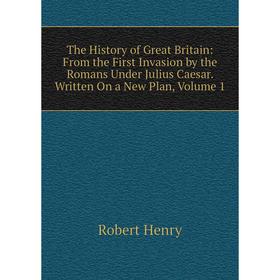 

Книга The History of Great Britain: From the First Invasion by the Romans Under Julius Caesar. Written On a New Plan, Volume 1. Robert Henry