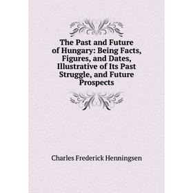 

Книга The Past and Future of Hungary: Being Facts, Figures, and Dates, Illustrative of Its Past Struggle, and Future Prospects. Charles Frederick Henn