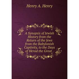 

Книга A Synopsis of Jewish History from the Return of the Jews from the Babylonish Captivity, to the Days of Herod the Great.. Henry A. Henry