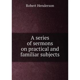 

Книга A series of sermons on practical and familiar subjects. Robert Henderson