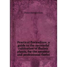 

Книга Practical floriculture, a guide to the successful cultivation of florists' plants, for the amateur and professional florist. Peter Henderson