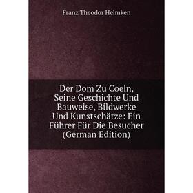 

Книга Der Dom Zu Coeln, Seine Geschichte Und Bauweise, Bildwerke Und Kunstschätze: Ein Führer Für Die Besucher (German Edition). Franz Theodor Helmken