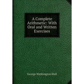 

Книга A Complete Arithmetic: With Oral and Written Exercises. George Washington Hull